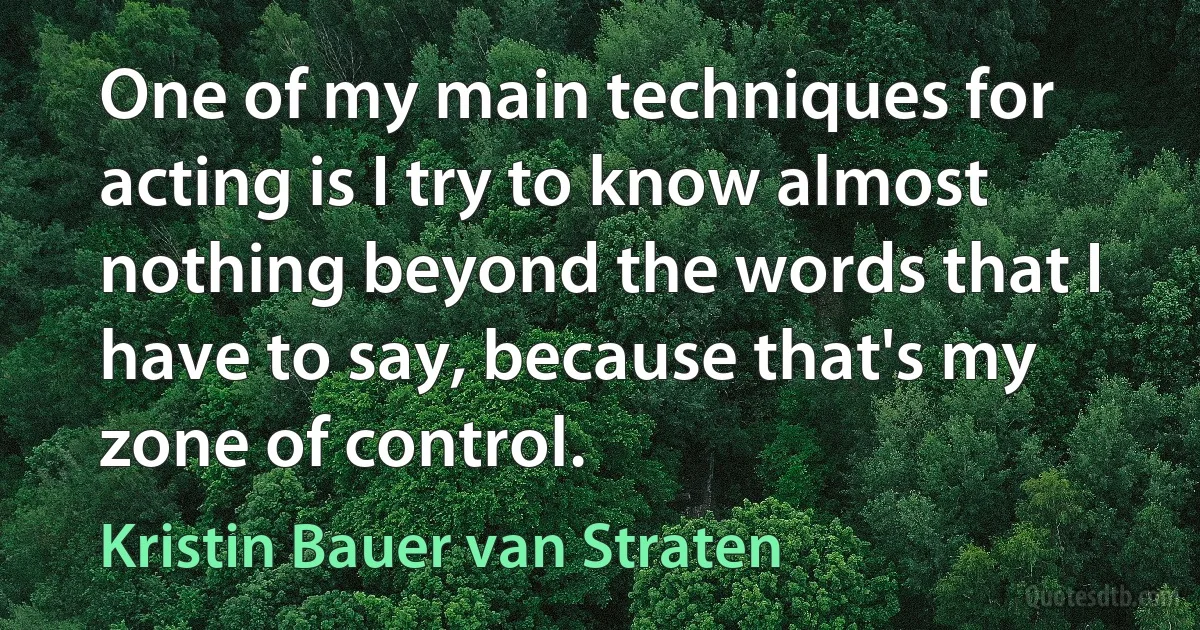 One of my main techniques for acting is I try to know almost nothing beyond the words that I have to say, because that's my zone of control. (Kristin Bauer van Straten)