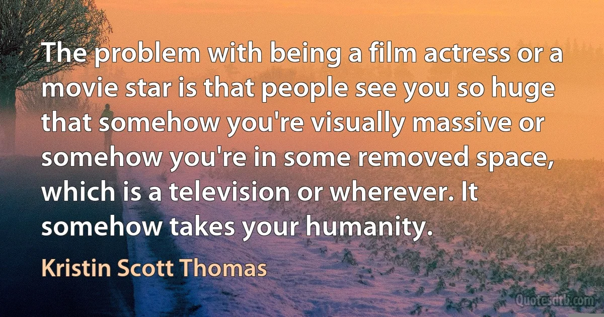 The problem with being a film actress or a movie star is that people see you so huge that somehow you're visually massive or somehow you're in some removed space, which is a television or wherever. It somehow takes your humanity. (Kristin Scott Thomas)