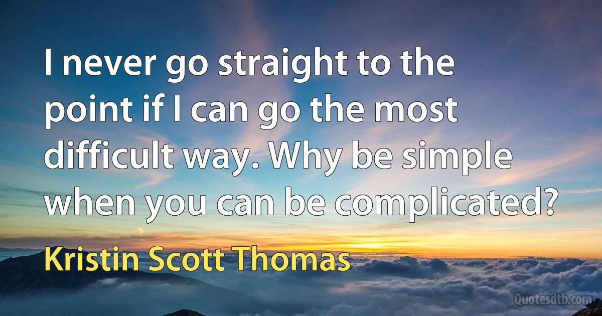 I never go straight to the point if I can go the most difficult way. Why be simple when you can be complicated? (Kristin Scott Thomas)