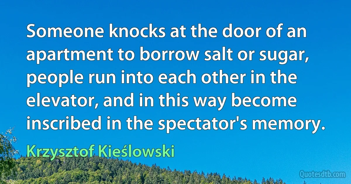 Someone knocks at the door of an apartment to borrow salt or sugar, people run into each other in the elevator, and in this way become inscribed in the spectator's memory. (Krzysztof Kieślowski)