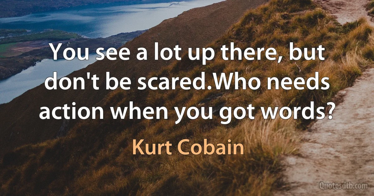 You see a lot up there, but don't be scared.Who needs action when you got words? (Kurt Cobain)