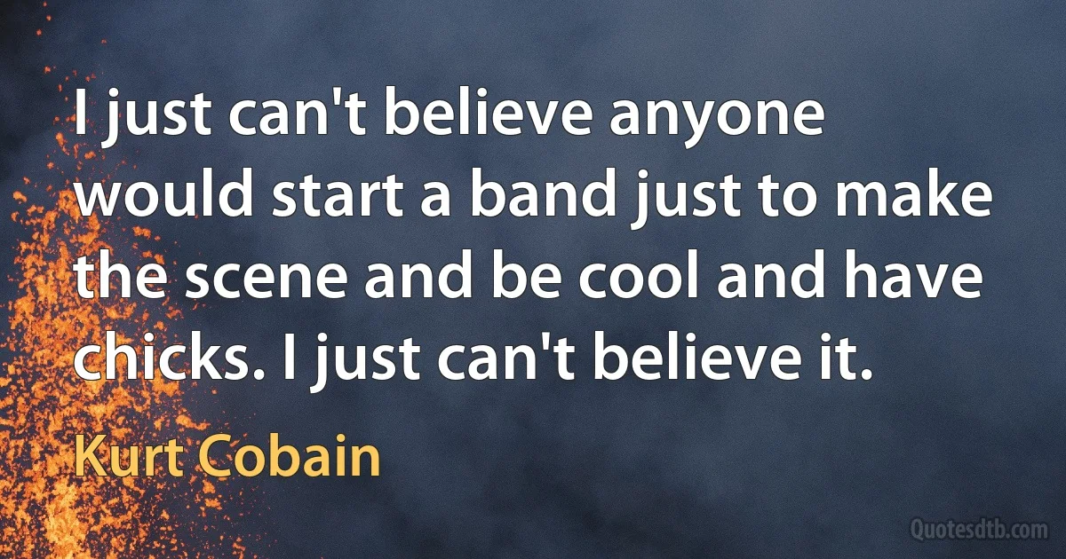 I just can't believe anyone would start a band just to make the scene and be cool and have chicks. I just can't believe it. (Kurt Cobain)