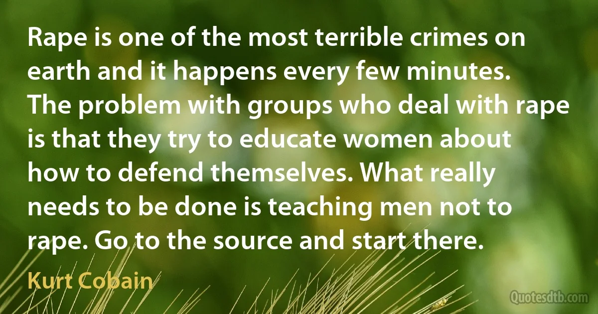 Rape is one of the most terrible crimes on earth and it happens every few minutes. The problem with groups who deal with rape is that they try to educate women about how to defend themselves. What really needs to be done is teaching men not to rape. Go to the source and start there. (Kurt Cobain)