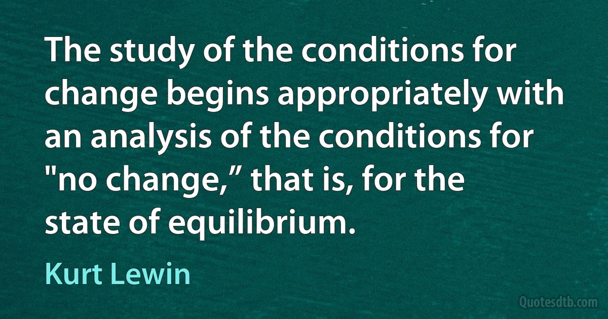 The study of the conditions for change begins appropriately with an analysis of the conditions for "no change,” that is, for the state of equilibrium. (Kurt Lewin)