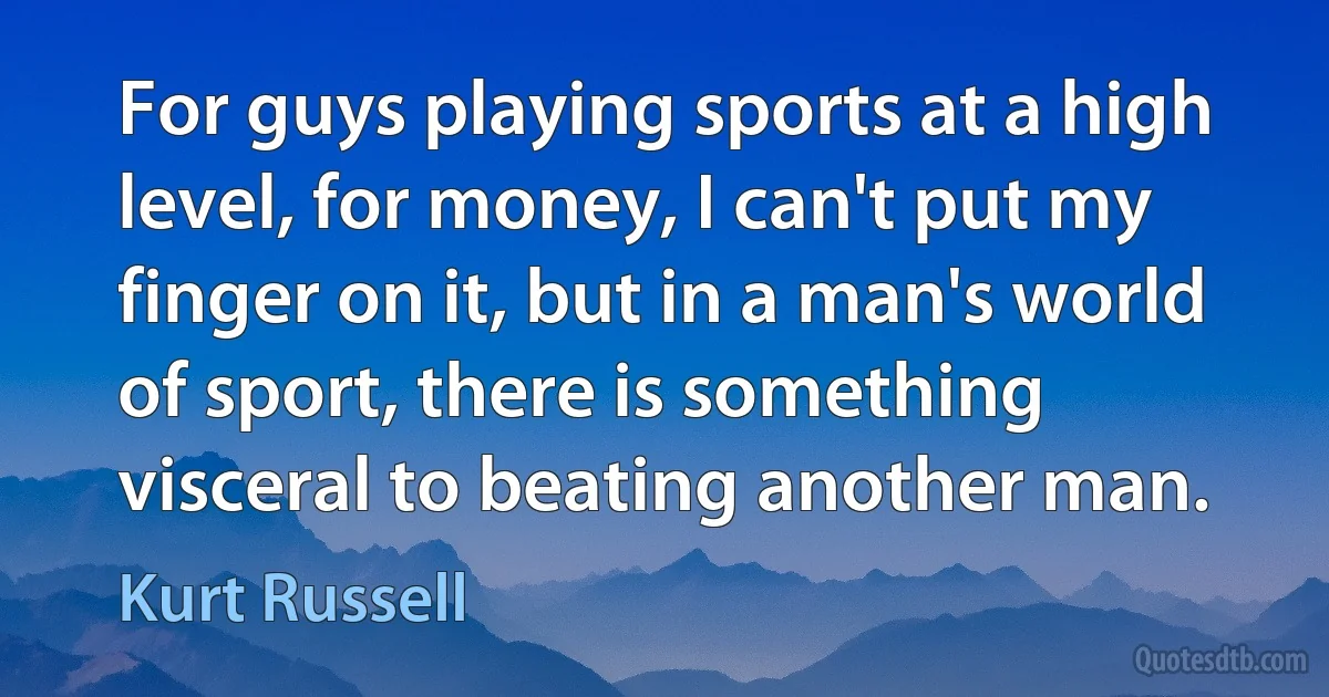 For guys playing sports at a high level, for money, I can't put my finger on it, but in a man's world of sport, there is something visceral to beating another man. (Kurt Russell)