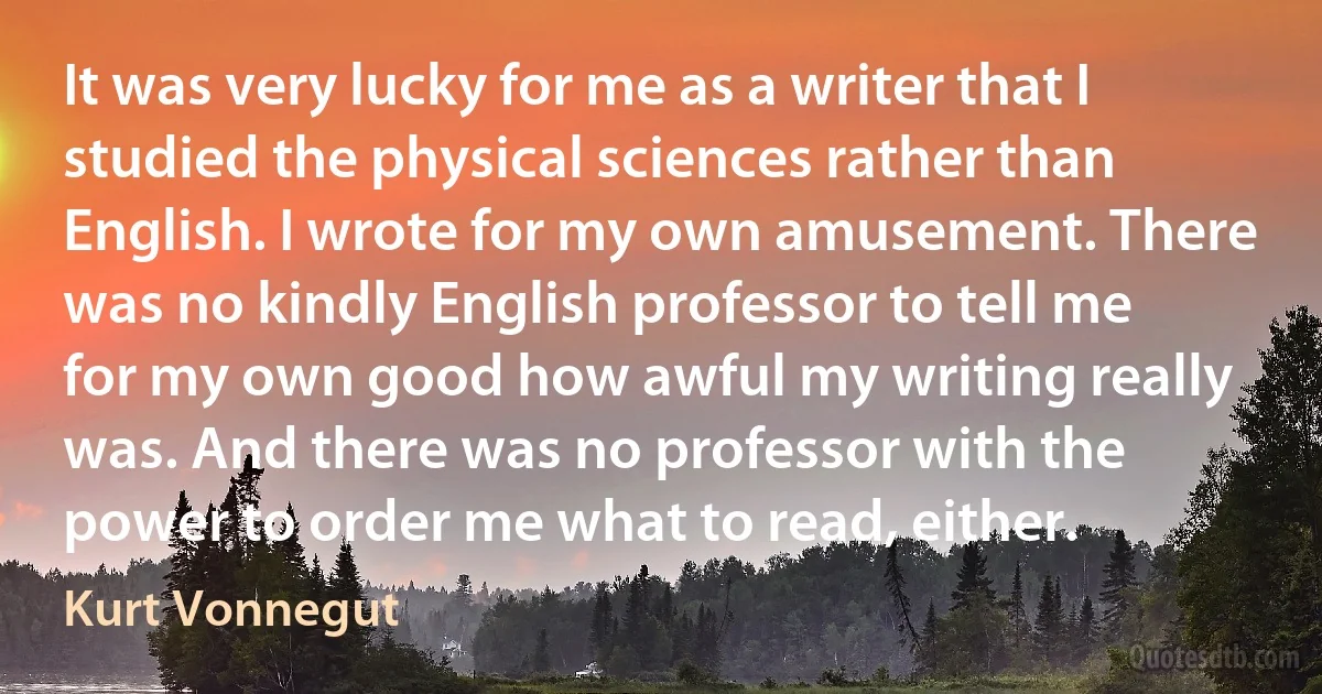 It was very lucky for me as a writer that I studied the physical sciences rather than English. I wrote for my own amusement. There was no kindly English professor to tell me for my own good how awful my writing really was. And there was no professor with the power to order me what to read, either. (Kurt Vonnegut)