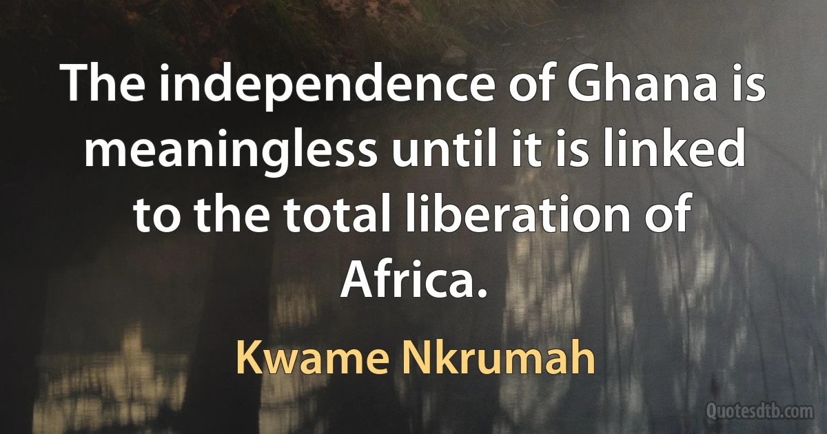 The independence of Ghana is meaningless until it is linked to the total liberation of Africa. (Kwame Nkrumah)