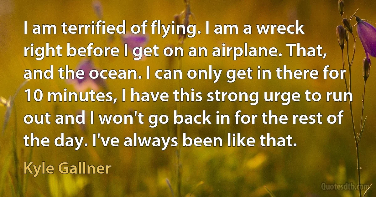 I am terrified of flying. I am a wreck right before I get on an airplane. That, and the ocean. I can only get in there for 10 minutes, I have this strong urge to run out and I won't go back in for the rest of the day. I've always been like that. (Kyle Gallner)