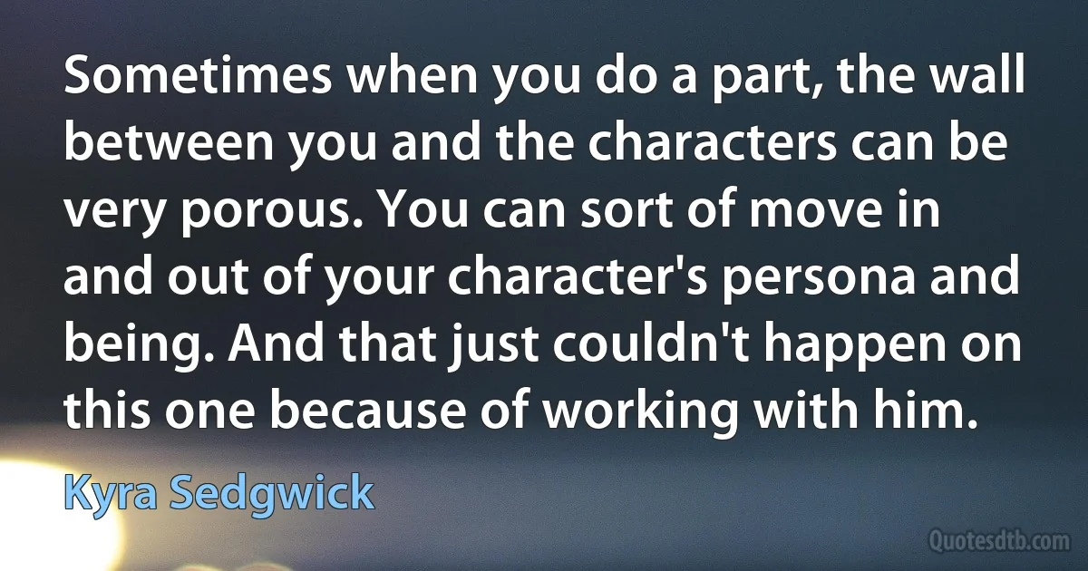 Sometimes when you do a part, the wall between you and the characters can be very porous. You can sort of move in and out of your character's persona and being. And that just couldn't happen on this one because of working with him. (Kyra Sedgwick)