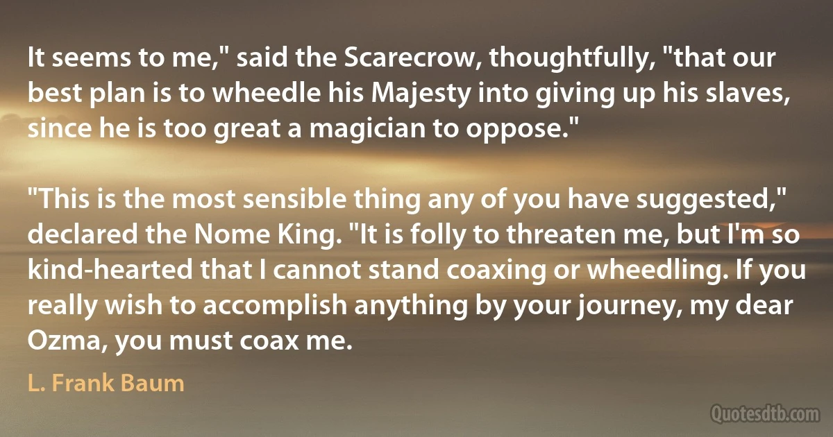 It seems to me," said the Scarecrow, thoughtfully, "that our best plan is to wheedle his Majesty into giving up his slaves, since he is too great a magician to oppose."

"This is the most sensible thing any of you have suggested," declared the Nome King. "It is folly to threaten me, but I'm so kind-hearted that I cannot stand coaxing or wheedling. If you really wish to accomplish anything by your journey, my dear Ozma, you must coax me. (L. Frank Baum)