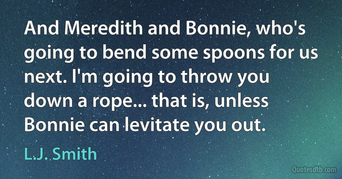 And Meredith and Bonnie, who's going to bend some spoons for us next. I'm going to throw you down a rope... that is, unless Bonnie can levitate you out. (L.J. Smith)