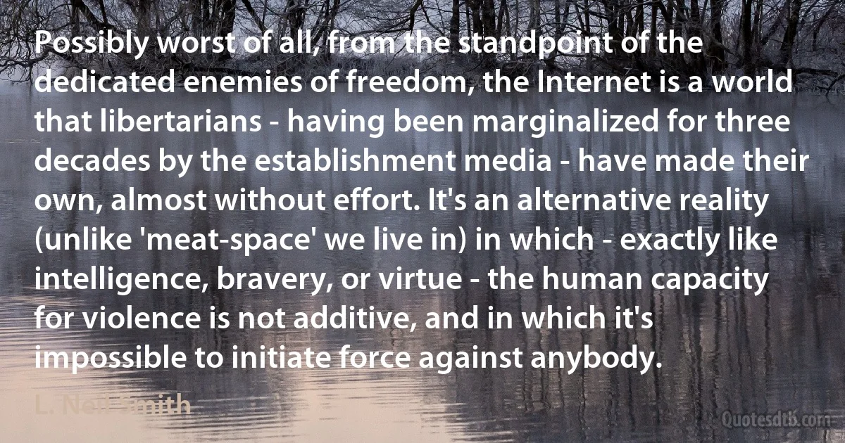 Possibly worst of all, from the standpoint of the dedicated enemies of freedom, the Internet is a world that libertarians - having been marginalized for three decades by the establishment media - have made their own, almost without effort. It's an alternative reality (unlike 'meat-space' we live in) in which - exactly like intelligence, bravery, or virtue - the human capacity for violence is not additive, and in which it's impossible to initiate force against anybody. (L. Neil Smith)