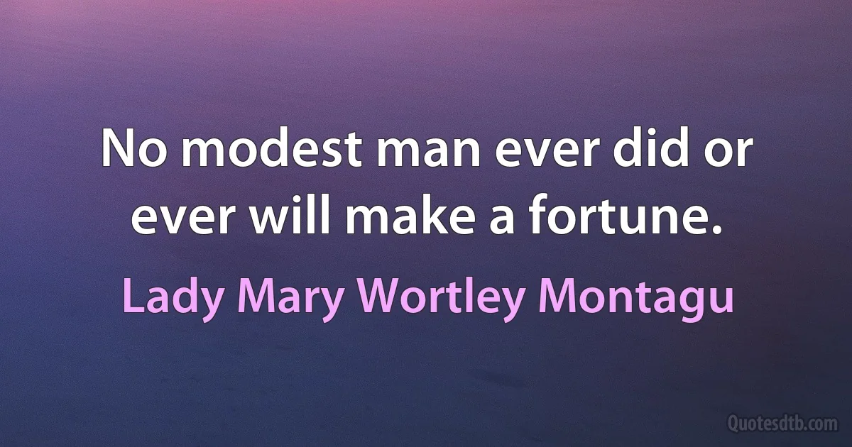 No modest man ever did or ever will make a fortune. (Lady Mary Wortley Montagu)