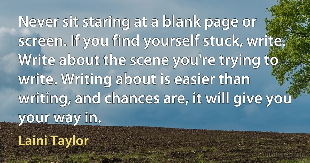 Never sit staring at a blank page or screen. If you find yourself stuck, write. Write about the scene you're trying to write. Writing about is easier than writing, and chances are, it will give you your way in. (Laini Taylor)