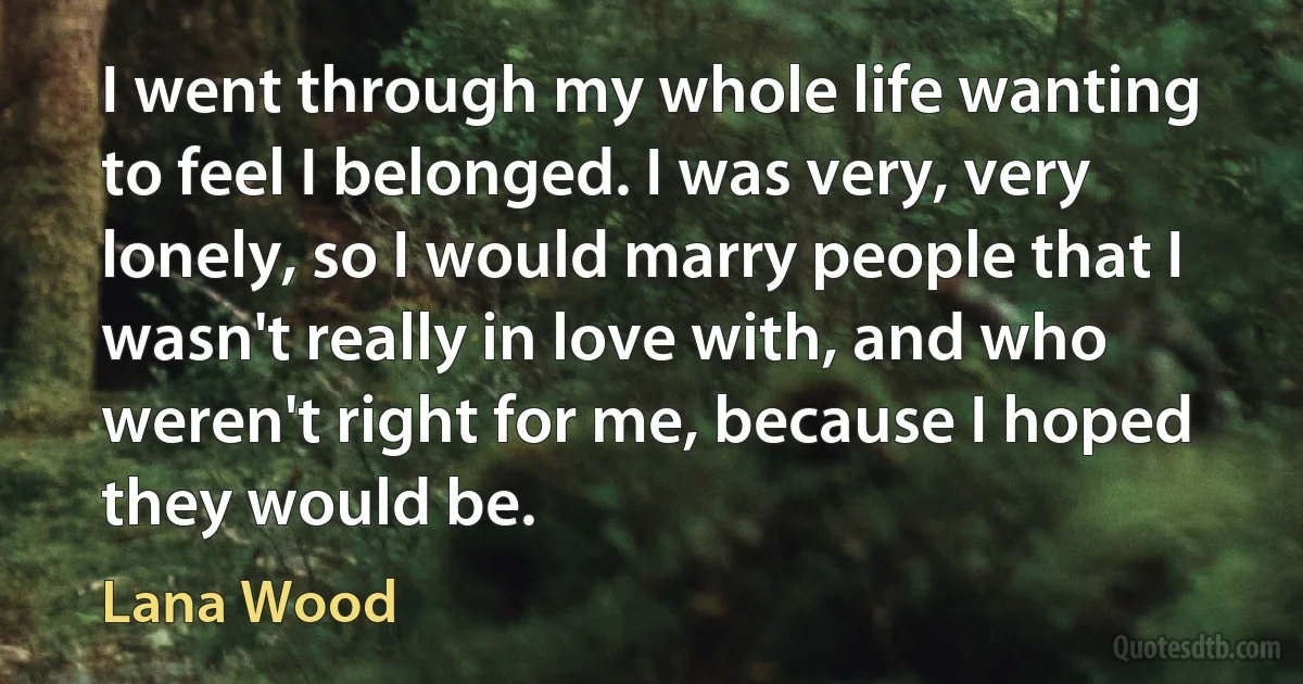 I went through my whole life wanting to feel I belonged. I was very, very lonely, so I would marry people that I wasn't really in love with, and who weren't right for me, because I hoped they would be. (Lana Wood)