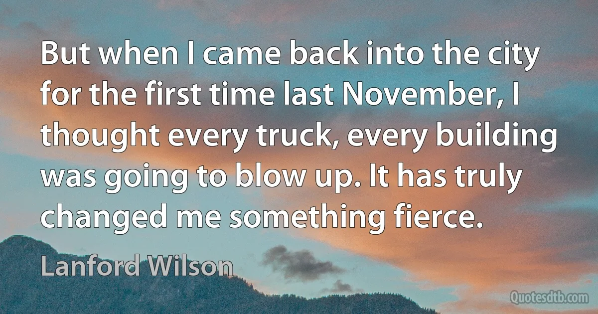 But when I came back into the city for the first time last November, I thought every truck, every building was going to blow up. It has truly changed me something fierce. (Lanford Wilson)