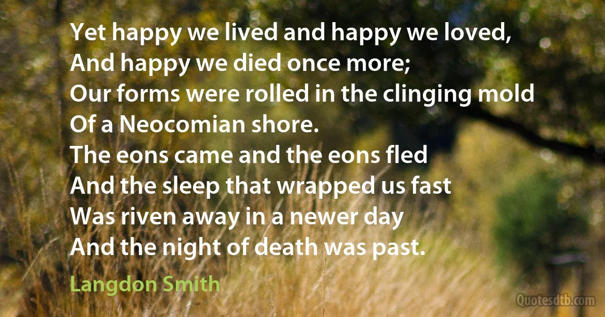 Yet happy we lived and happy we loved,
And happy we died once more;
Our forms were rolled in the clinging mold
Of a Neocomian shore.
The eons came and the eons fled
And the sleep that wrapped us fast
Was riven away in a newer day
And the night of death was past. (Langdon Smith)