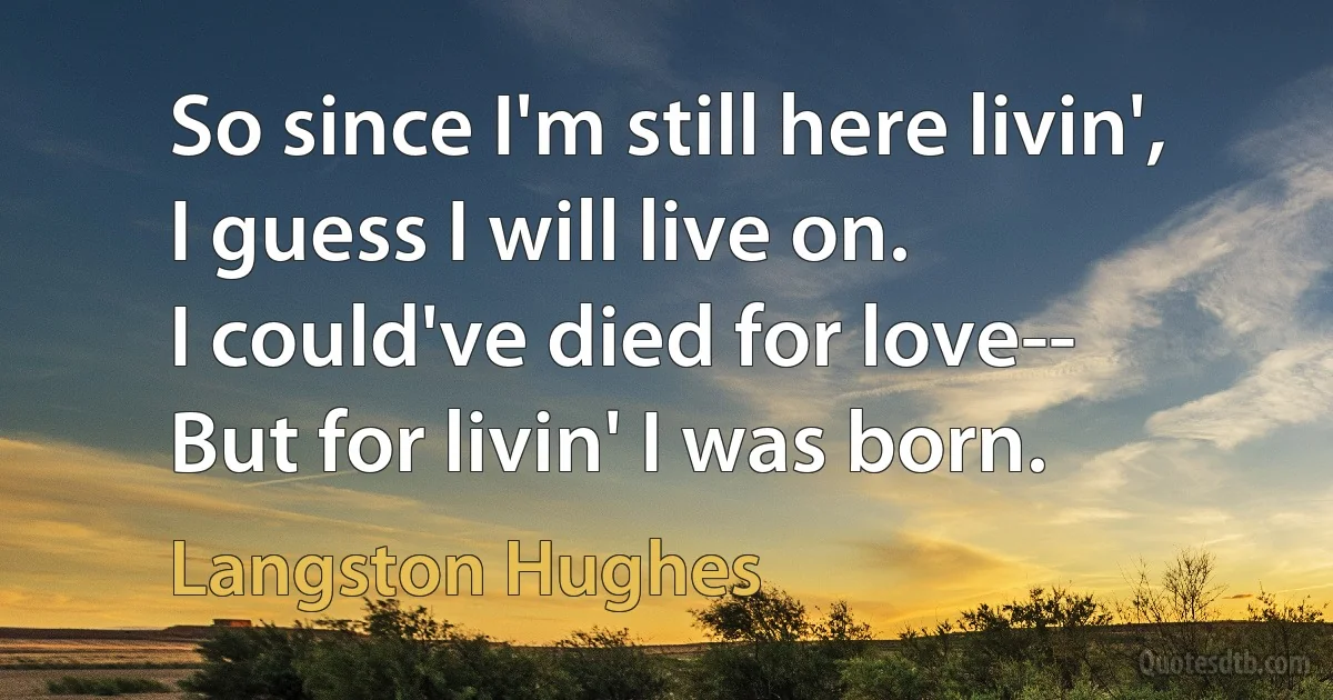 So since I'm still here livin',
I guess I will live on.
I could've died for love--
But for livin' I was born. (Langston Hughes)