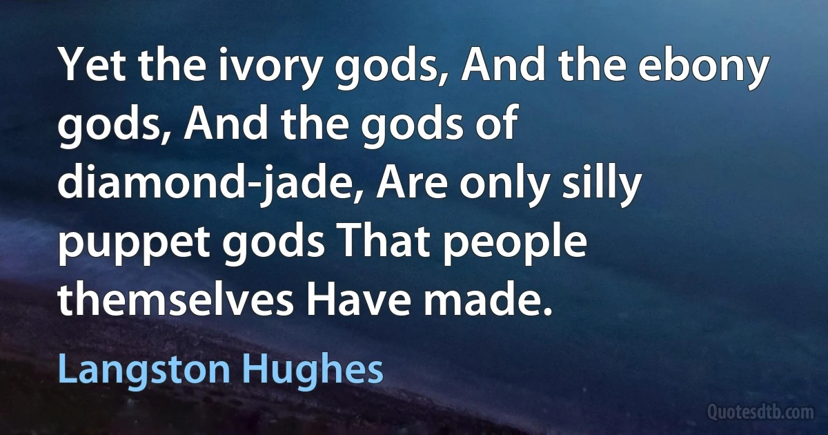 Yet the ivory gods, And the ebony gods, And the gods of diamond-jade, Are only silly puppet gods That people themselves Have made. (Langston Hughes)