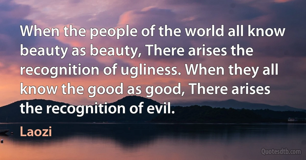 When the people of the world all know beauty as beauty, There arises the recognition of ugliness. When they all know the good as good, There arises the recognition of evil. (Laozi)