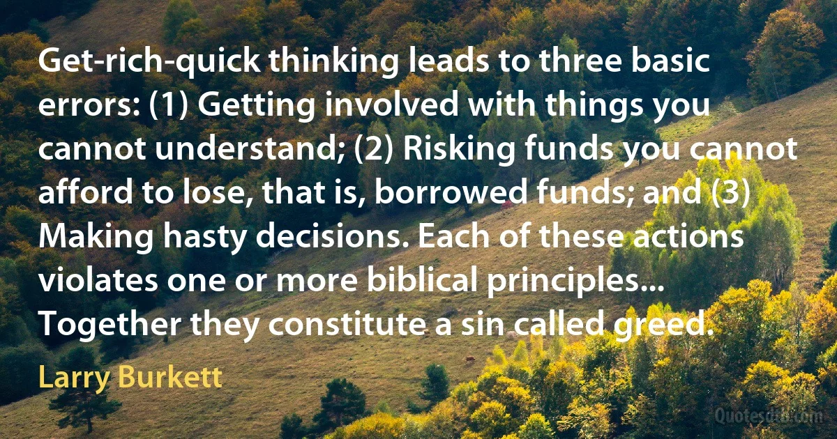 Get-rich-quick thinking leads to three basic errors: (1) Getting involved with things you cannot understand; (2) Risking funds you cannot afford to lose, that is, borrowed funds; and (3) Making hasty decisions. Each of these actions violates one or more biblical principles... Together they constitute a sin called greed. (Larry Burkett)