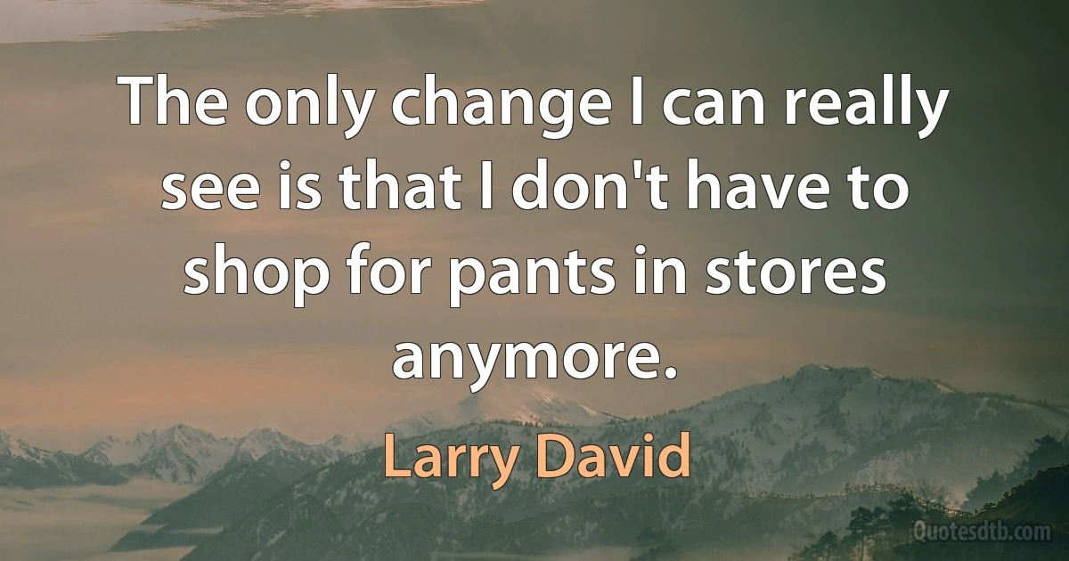 The only change I can really see is that I don't have to shop for pants in stores anymore. (Larry David)