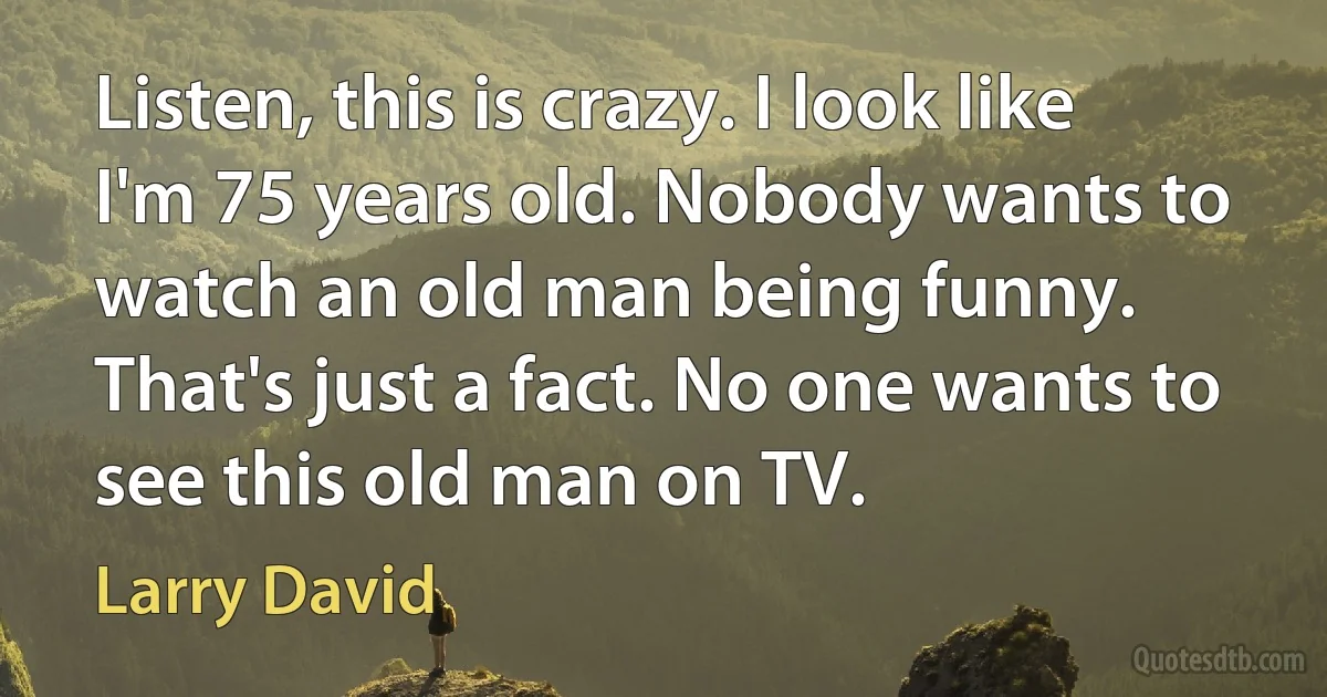 Listen, this is crazy. I look like I'm 75 years old. Nobody wants to watch an old man being funny. That's just a fact. No one wants to see this old man on TV. (Larry David)