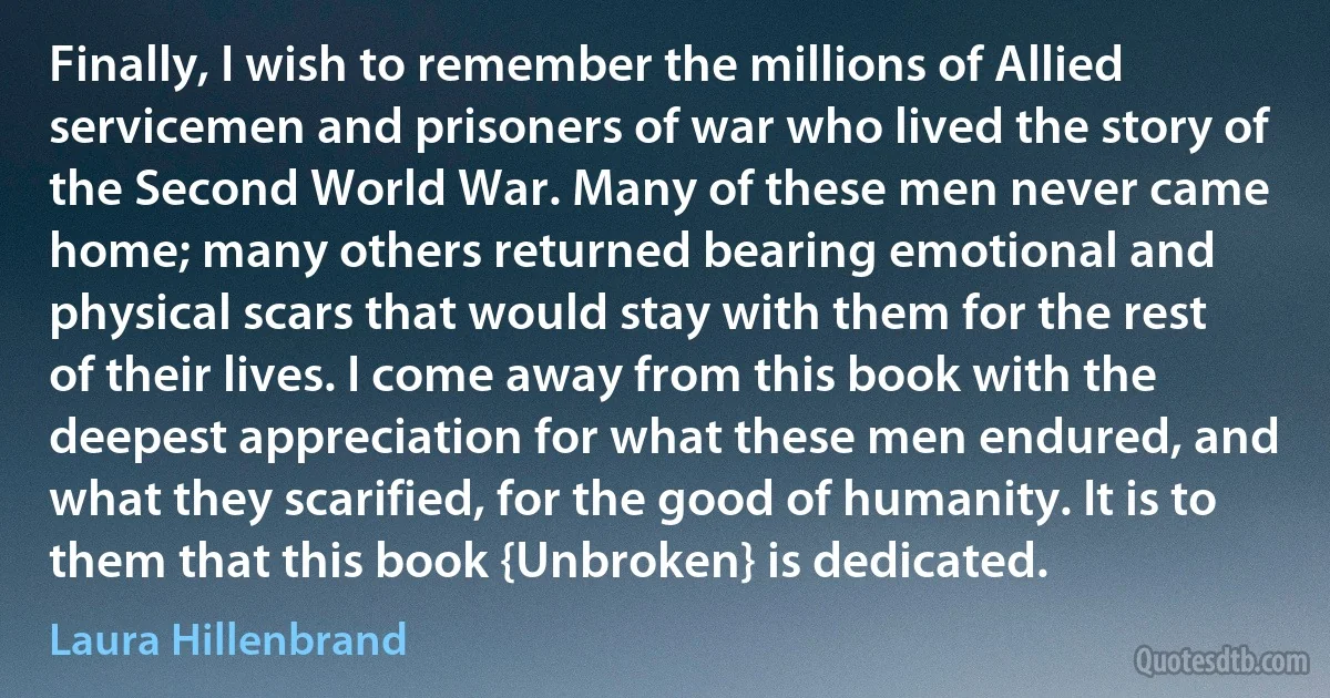 Finally, I wish to remember the millions of Allied servicemen and prisoners of war who lived the story of the Second World War. Many of these men never came home; many others returned bearing emotional and physical scars that would stay with them for the rest of their lives. I come away from this book with the deepest appreciation for what these men endured, and what they scarified, for the good of humanity. It is to them that this book {Unbroken} is dedicated. (Laura Hillenbrand)