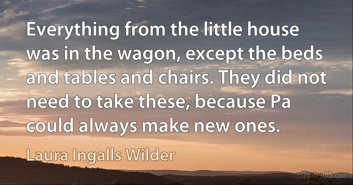 Everything from the little house was in the wagon, except the beds and tables and chairs. They did not need to take these, because Pa could always make new ones. (Laura Ingalls Wilder)