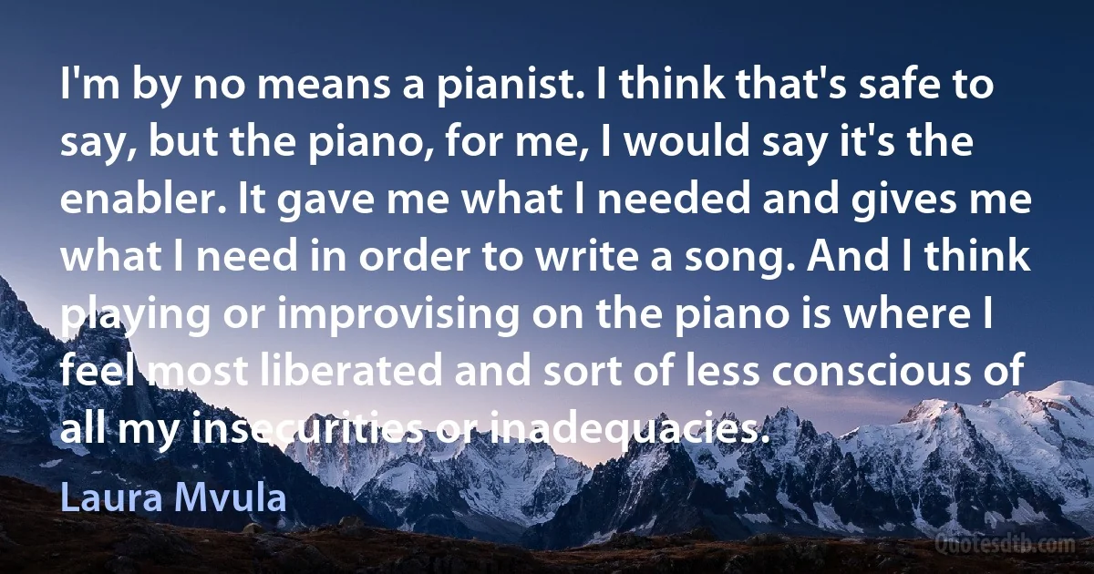 I'm by no means a pianist. I think that's safe to say, but the piano, for me, I would say it's the enabler. It gave me what I needed and gives me what I need in order to write a song. And I think playing or improvising on the piano is where I feel most liberated and sort of less conscious of all my insecurities or inadequacies. (Laura Mvula)