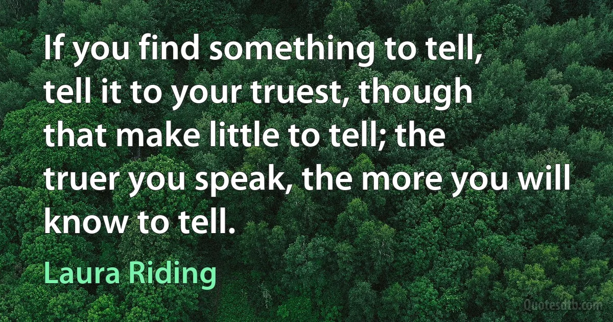 If you find something to tell, tell it to your truest, though that make little to tell; the truer you speak, the more you will know to tell. (Laura Riding)