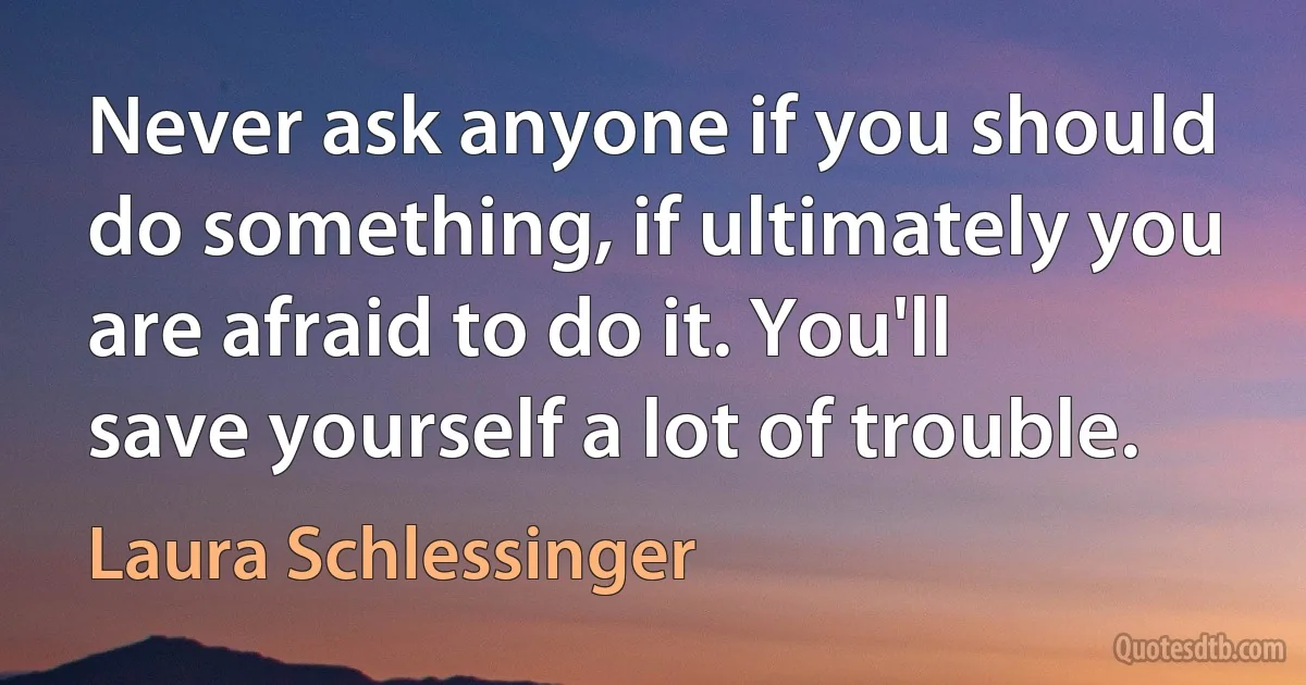 Never ask anyone if you should do something, if ultimately you are afraid to do it. You'll save yourself a lot of trouble. (Laura Schlessinger)