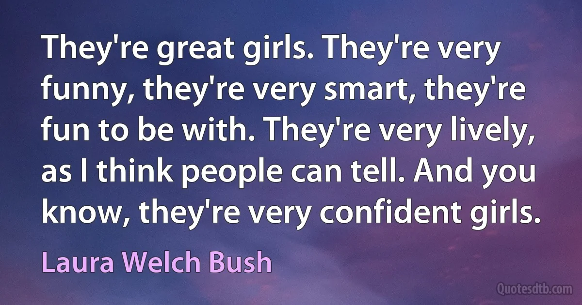 They're great girls. They're very funny, they're very smart, they're fun to be with. They're very lively, as I think people can tell. And you know, they're very confident girls. (Laura Welch Bush)