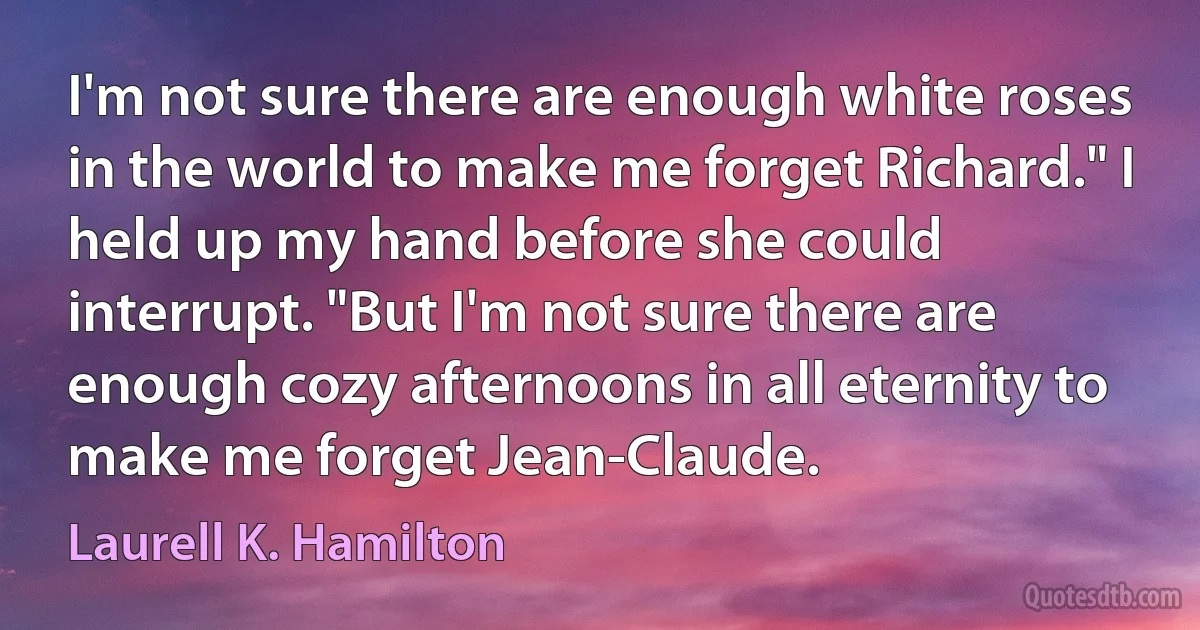 I'm not sure there are enough white roses in the world to make me forget Richard." I held up my hand before she could interrupt. "But I'm not sure there are enough cozy afternoons in all eternity to make me forget Jean-Claude. (Laurell K. Hamilton)