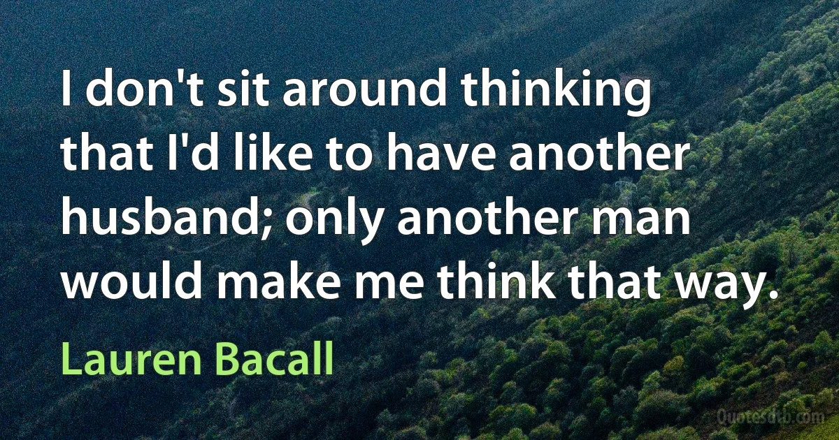 I don't sit around thinking that I'd like to have another husband; only another man would make me think that way. (Lauren Bacall)