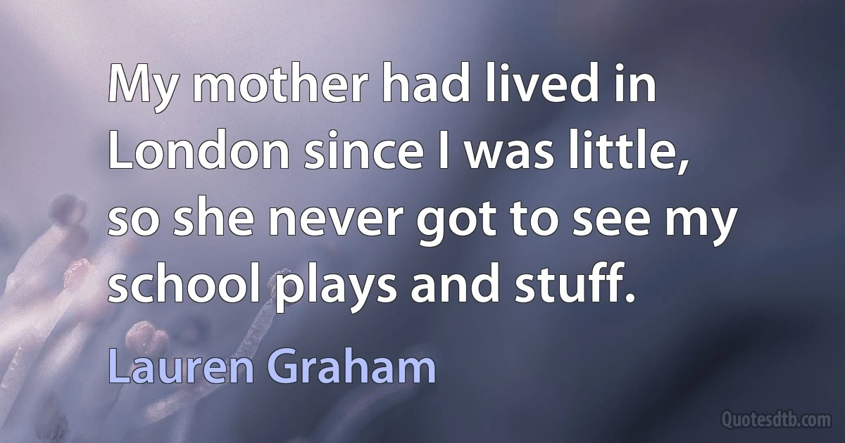 My mother had lived in London since I was little, so she never got to see my school plays and stuff. (Lauren Graham)