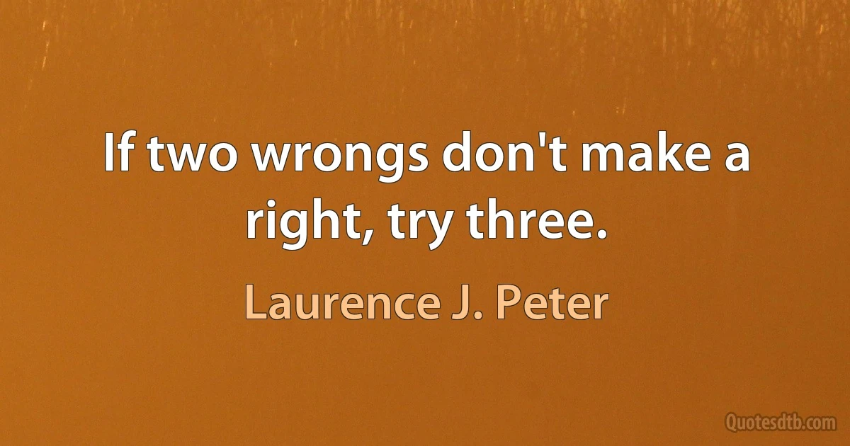 If two wrongs don't make a right, try three. (Laurence J. Peter)