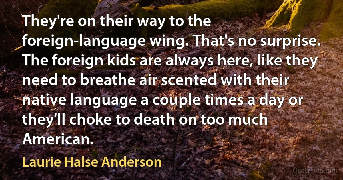 They're on their way to the foreign-language wing. That's no surprise. The foreign kids are always here, like they need to breathe air scented with their native language a couple times a day or they'll choke to death on too much American. (Laurie Halse Anderson)