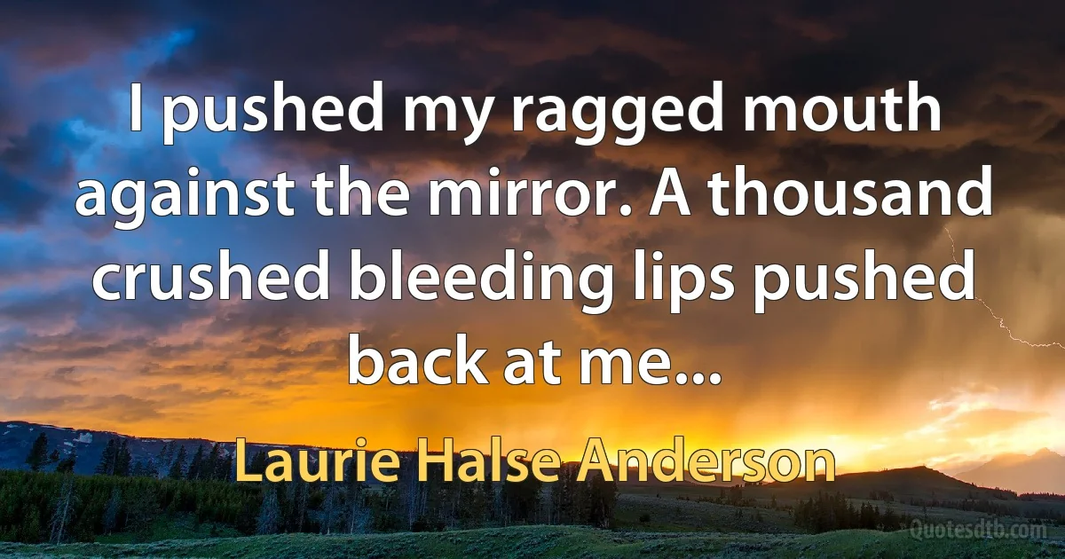 I pushed my ragged mouth against the mirror. A thousand crushed bleeding lips pushed back at me... (Laurie Halse Anderson)