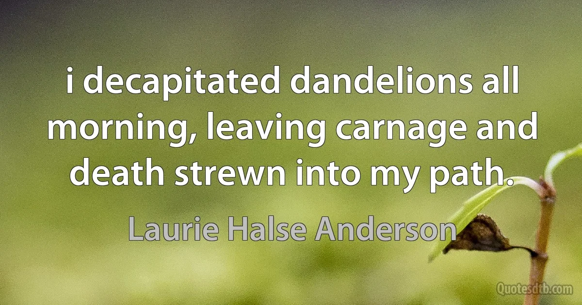 i decapitated dandelions all morning, leaving carnage and death strewn into my path. (Laurie Halse Anderson)