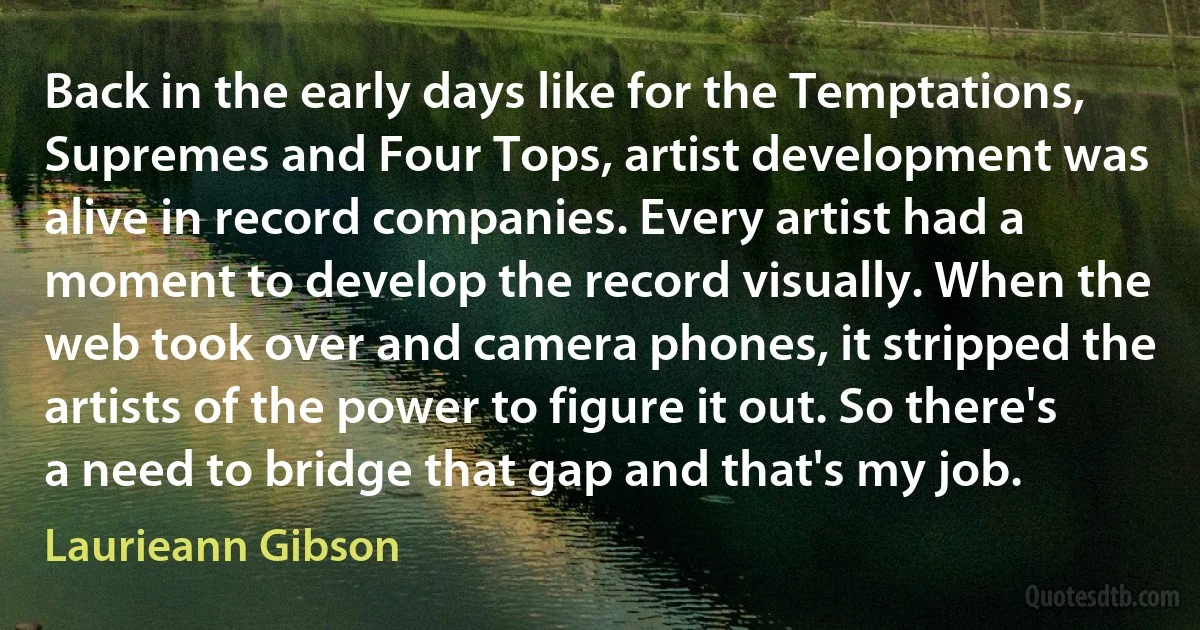 Back in the early days like for the Temptations, Supremes and Four Tops, artist development was alive in record companies. Every artist had a moment to develop the record visually. When the web took over and camera phones, it stripped the artists of the power to figure it out. So there's a need to bridge that gap and that's my job. (Laurieann Gibson)