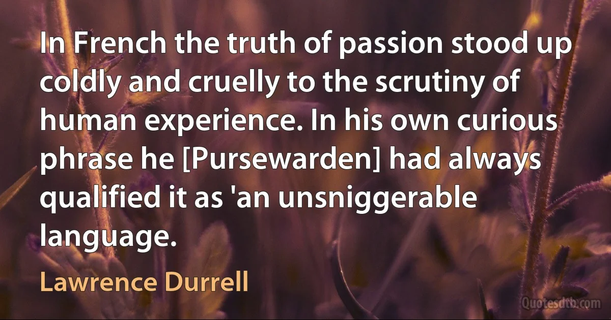 In French the truth of passion stood up coldly and cruelly to the scrutiny of human experience. In his own curious phrase he [Pursewarden] had always qualified it as 'an unsniggerable language. (Lawrence Durrell)