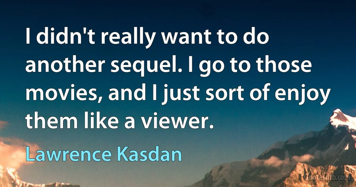 I didn't really want to do another sequel. I go to those movies, and I just sort of enjoy them like a viewer. (Lawrence Kasdan)