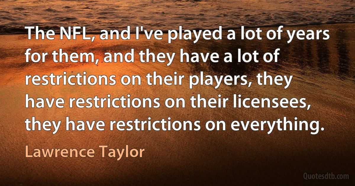 The NFL, and I've played a lot of years for them, and they have a lot of restrictions on their players, they have restrictions on their licensees, they have restrictions on everything. (Lawrence Taylor)