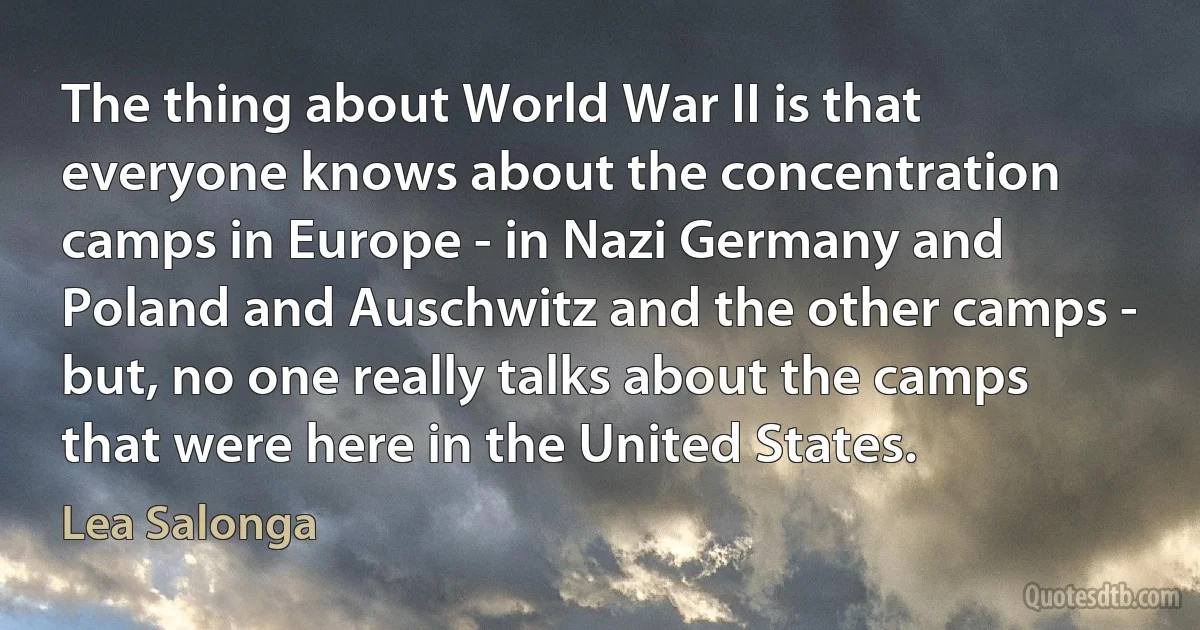 The thing about World War II is that everyone knows about the concentration camps in Europe - in Nazi Germany and Poland and Auschwitz and the other camps - but, no one really talks about the camps that were here in the United States. (Lea Salonga)