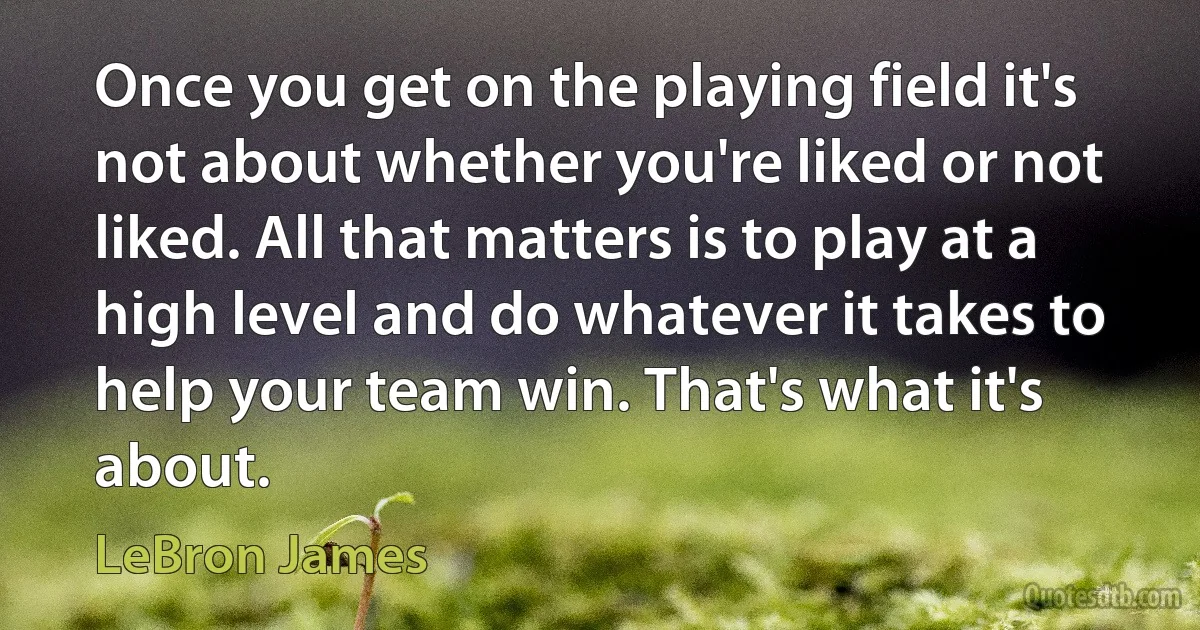 Once you get on the playing field it's not about whether you're liked or not liked. All that matters is to play at a high level and do whatever it takes to help your team win. That's what it's about. (LeBron James)