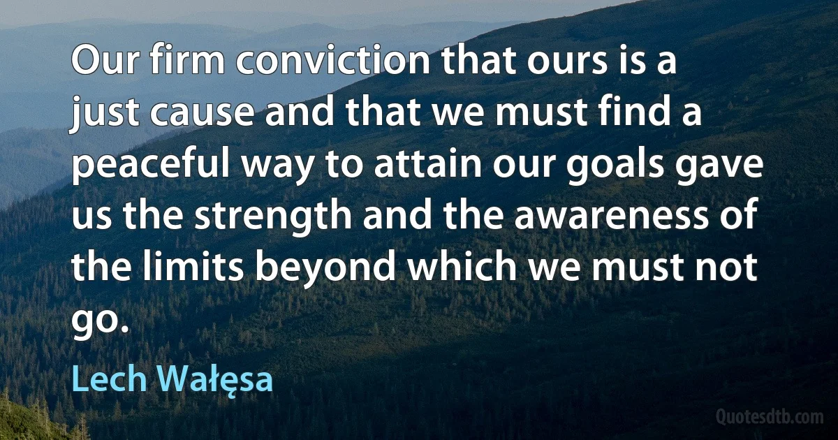 Our firm conviction that ours is a just cause and that we must find a peaceful way to attain our goals gave us the strength and the awareness of the limits beyond which we must not go. (Lech Wałęsa)