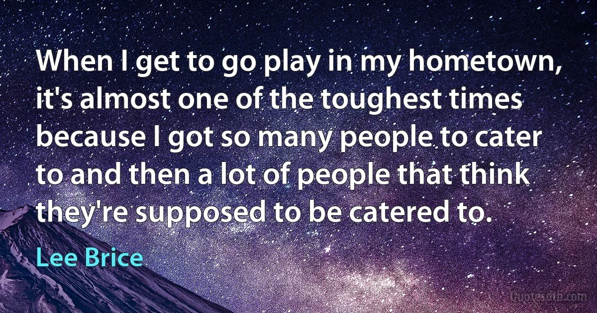 When I get to go play in my hometown, it's almost one of the toughest times because I got so many people to cater to and then a lot of people that think they're supposed to be catered to. (Lee Brice)