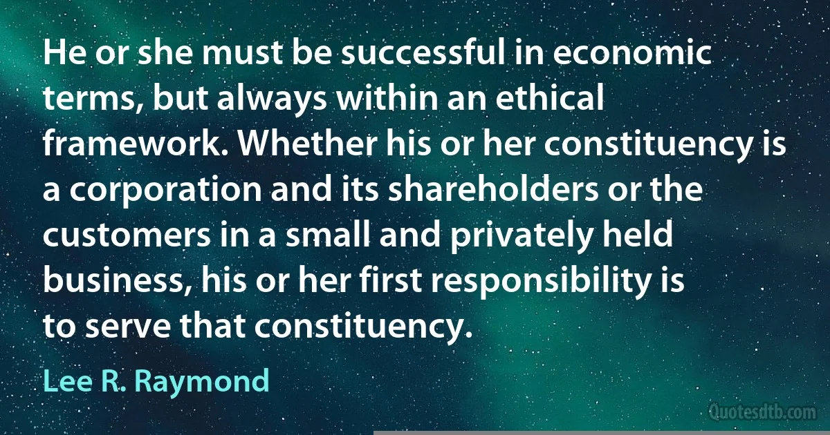 He or she must be successful in economic terms, but always within an ethical framework. Whether his or her constituency is a corporation and its shareholders or the customers in a small and privately held business, his or her first responsibility is to serve that constituency. (Lee R. Raymond)