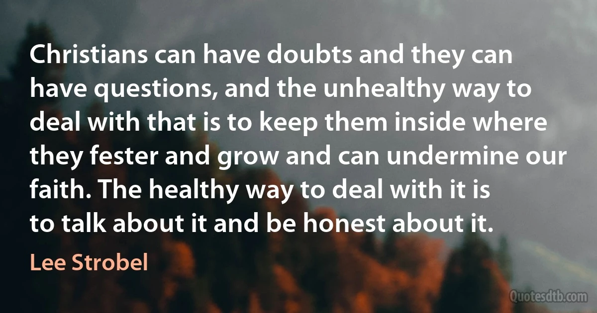 Christians can have doubts and they can have questions, and the unhealthy way to deal with that is to keep them inside where they fester and grow and can undermine our faith. The healthy way to deal with it is to talk about it and be honest about it. (Lee Strobel)